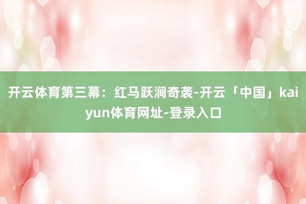 开云体育第三幕：红马跃涧奇袭-开云「中国」kaiyun体育网址-登录入口