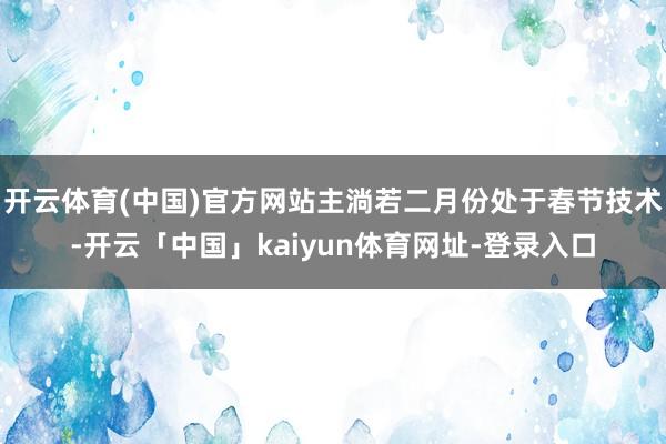 开云体育(中国)官方网站主淌若二月份处于春节技术-开云「中国」kaiyun体育网址-登录入口