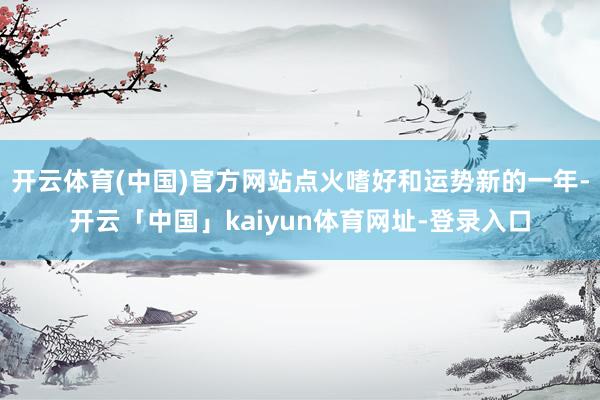 开云体育(中国)官方网站点火嗜好和运势新的一年-开云「中国」kaiyun体育网址-登录入口