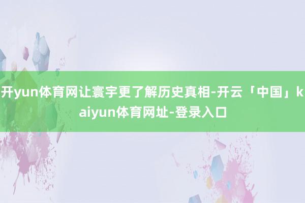 开yun体育网让寰宇更了解历史真相-开云「中国」kaiyun体育网址-登录入口