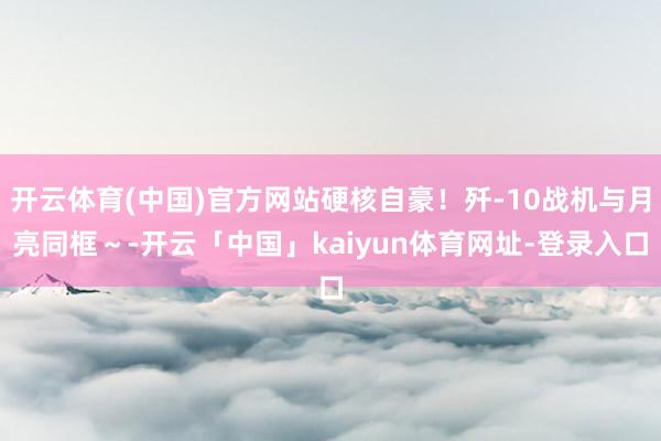 开云体育(中国)官方网站硬核自豪！歼-10战机与月亮同框～-开云「中国」kaiyun体育网址-登录入口