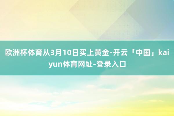 欧洲杯体育从3月10日买上黄金-开云「中国」kaiyun体育网址-登录入口
