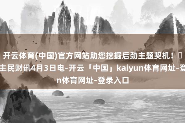 开云体育(中国)官方网站助您挖掘后劲主题契机！		东谈主民财讯4月3日电-开云「中国」kaiyun体育网址-登录入口